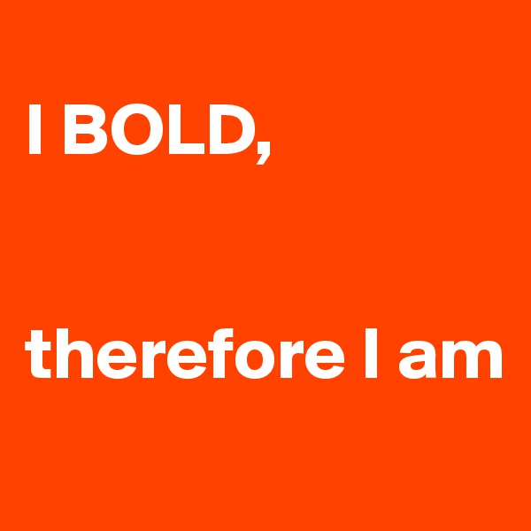 
I BOLD, 


therefore I am
