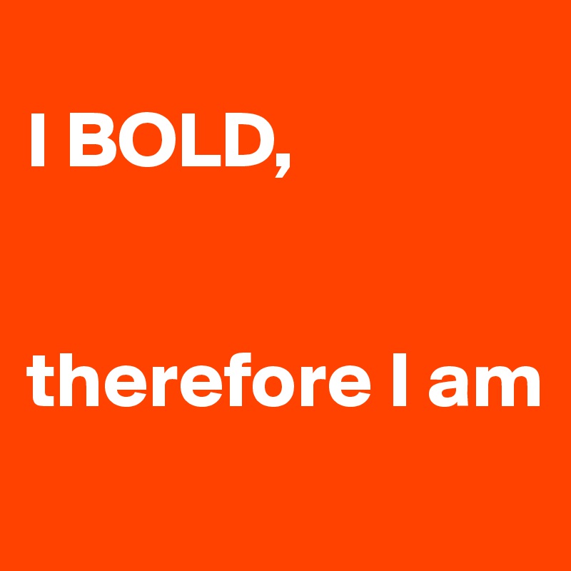 
I BOLD, 


therefore I am
