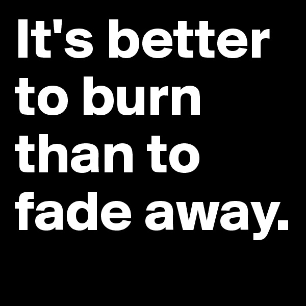 It's better to burn than to fade away.