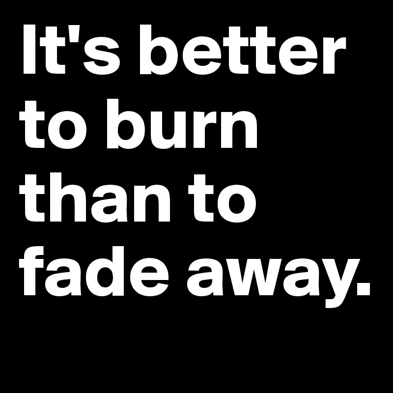 It's better to burn than to fade away.