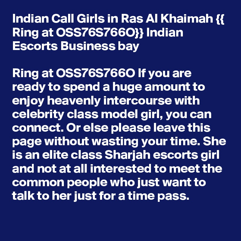 Indian Call Girls in Ras Al Khaimah {{ Ring at OSS76S766O}} Indian Escorts Business bay

Ring at OSS76S766O If you are ready to spend a huge amount to enjoy heavenly intercourse with celebrity class model girl, you can connect. Or else please leave this page without wasting your time. She is an elite class Sharjah escorts girl and not at all interested to meet the common people who just want to talk to her just for a time pass.
