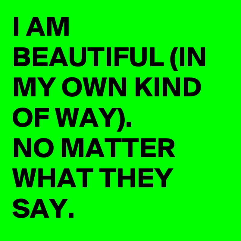 I AM BEAUTIFUL (IN MY OWN KIND OF WAY).
NO MATTER WHAT THEY SAY.