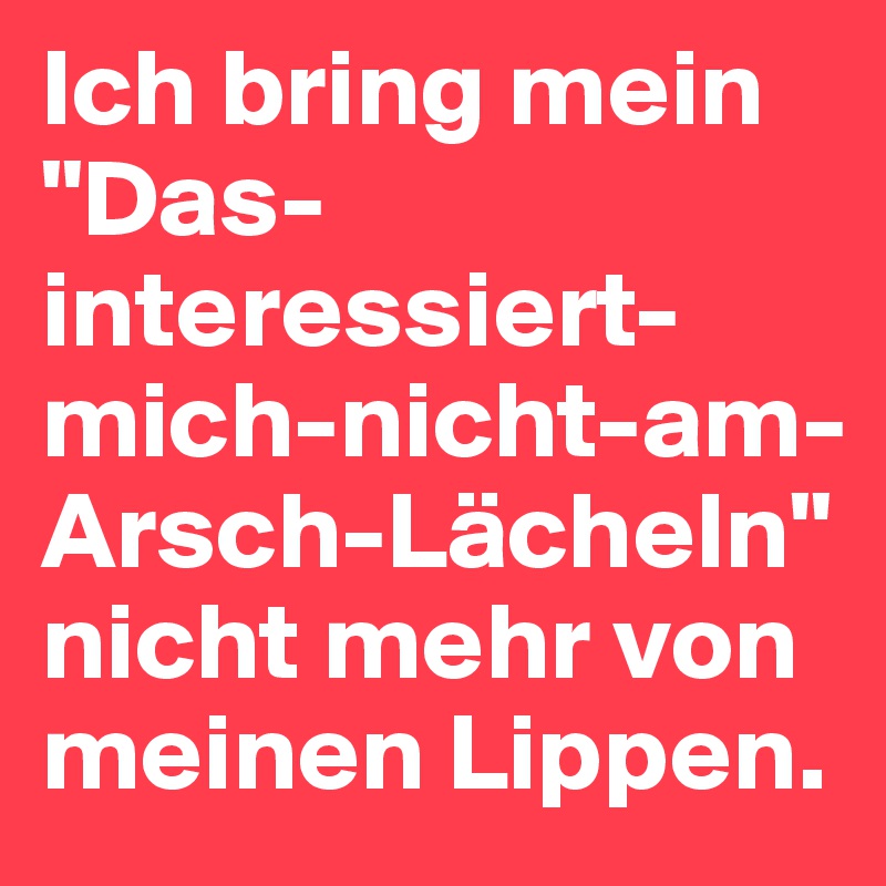 Ich bring mein "Das-interessiert-mich-nicht-am-Arsch-Lächeln" nicht mehr von meinen Lippen.