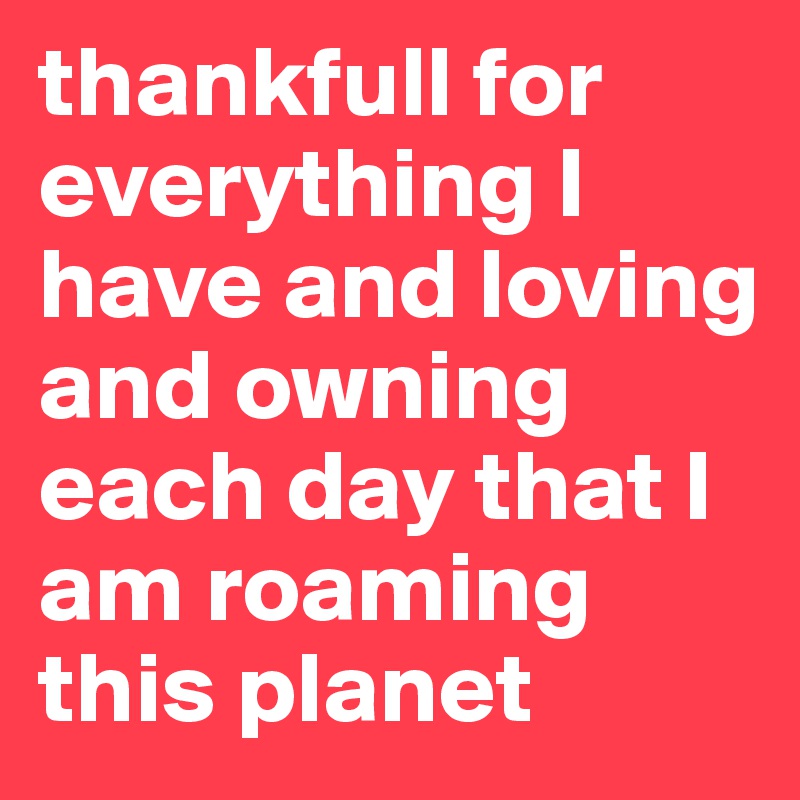 thankfull for everything I have and loving and owning each day that I am roaming this planet