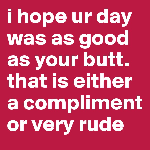 i hope ur day was as good as your butt. 
that is either a compliment or very rude