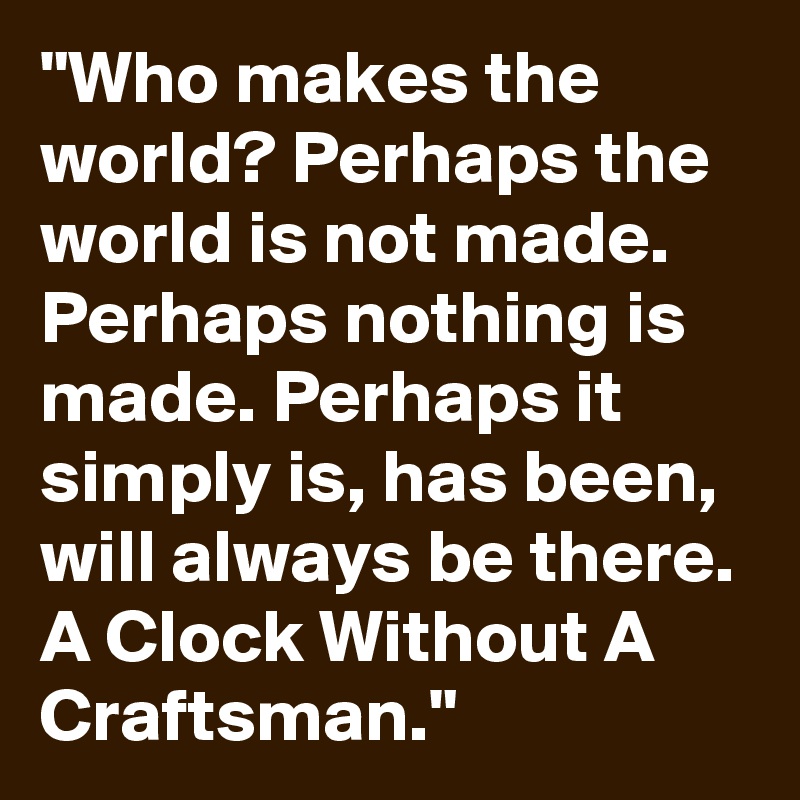 "Who makes the world? Perhaps the world is not made. Perhaps nothing is made. Perhaps it simply is, has been, will always be there. A Clock Without A Craftsman."