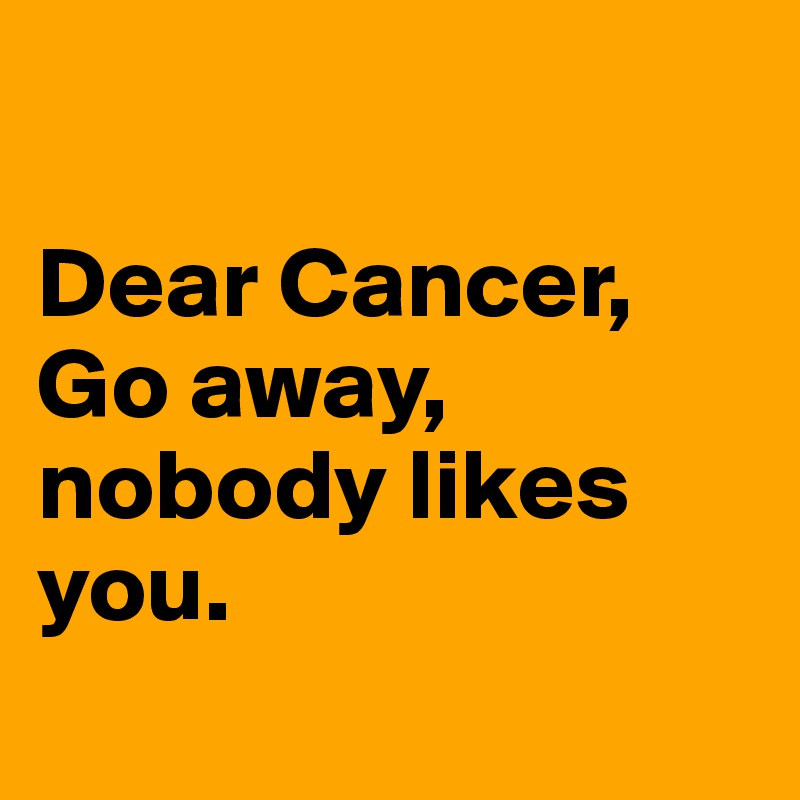 

Dear Cancer,
Go away, nobody likes you.
