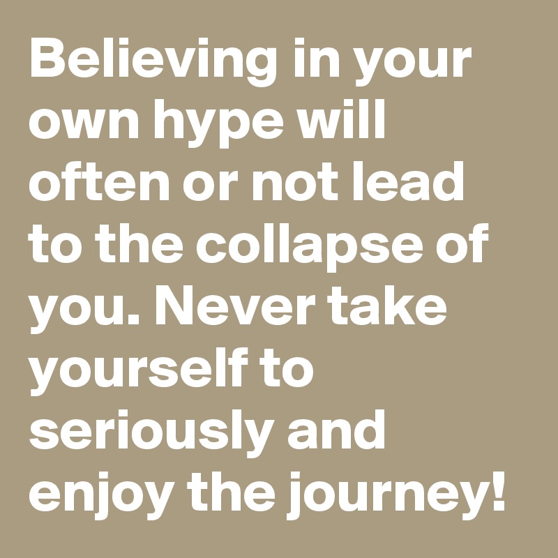 Believing in your own hype will often or not lead to the collapse of you. Never take yourself to seriously and enjoy the journey!