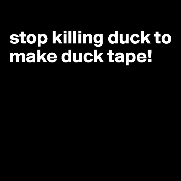 
stop killing duck to make duck tape!




