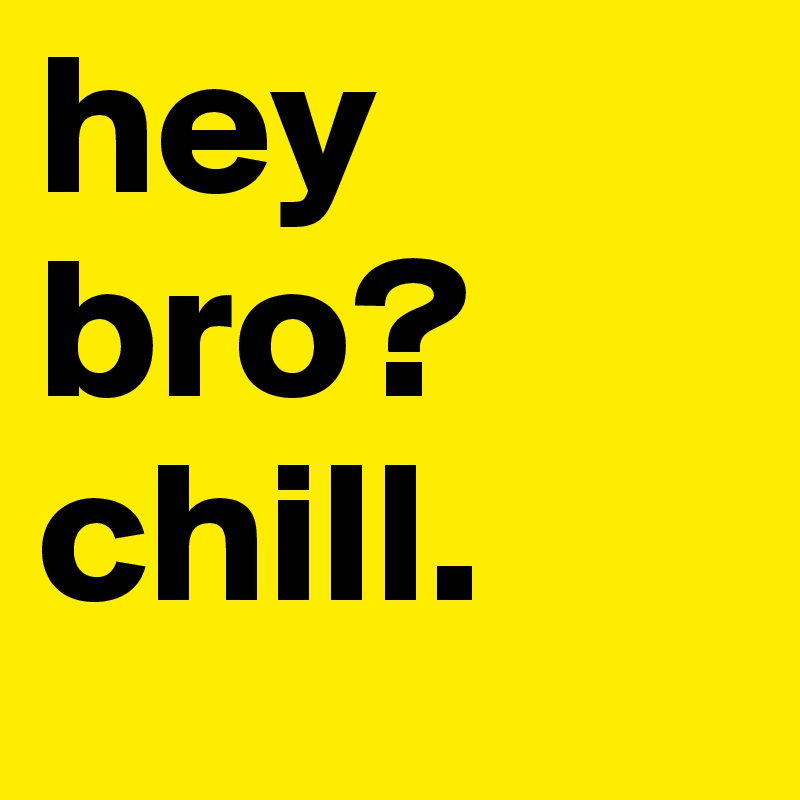 hey bro? chill. 