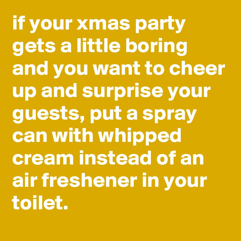 if your xmas party gets a little boring and you want to cheer up and surprise your guests, put a spray can with whipped cream instead of an air freshener in your toilet.