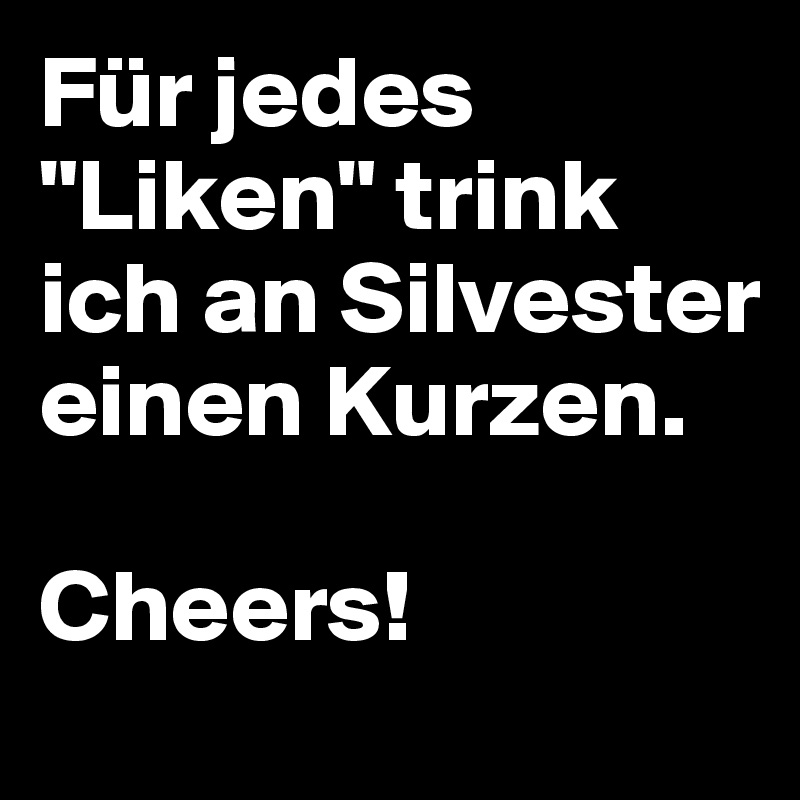 Für jedes "Liken" trink ich an Silvester einen Kurzen.

Cheers!