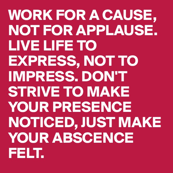WORK FOR A CAUSE, NOT FOR APPLAUSE. LIVE LIFE TO EXPRESS, NOT TO IMPRESS. DON'T STRIVE TO MAKE YOUR PRESENCE NOTICED, JUST MAKE YOUR ABSCENCE FELT.