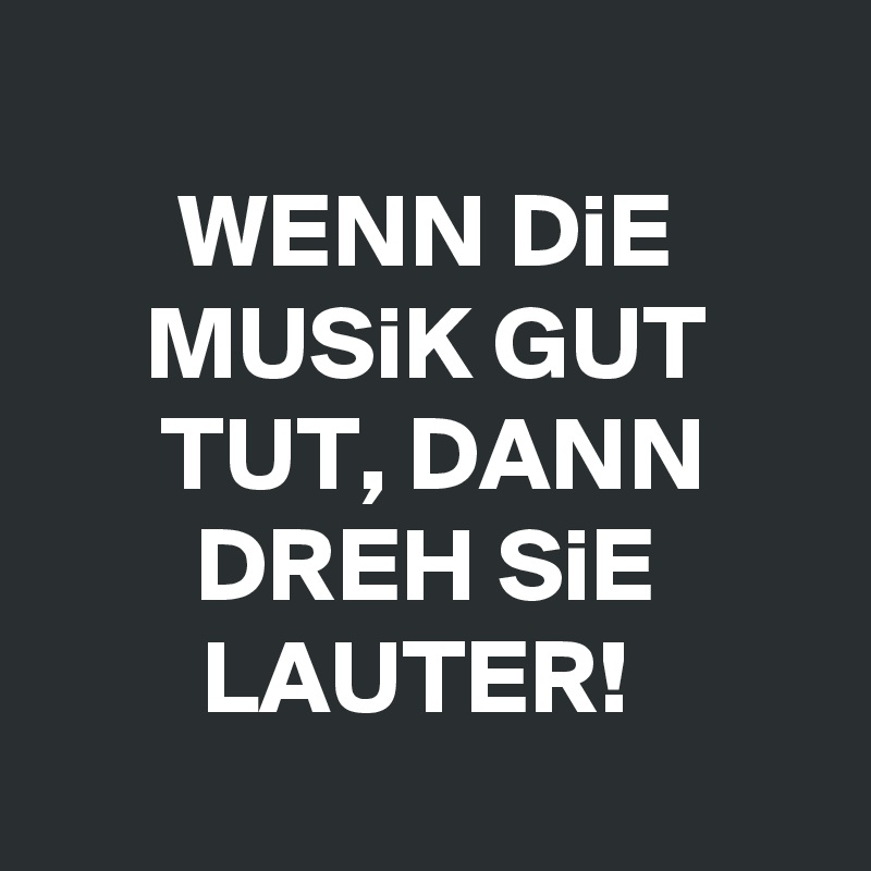 
WENN DiE MUSiK GUT TUT, DANN DREH SiE LAUTER! 
