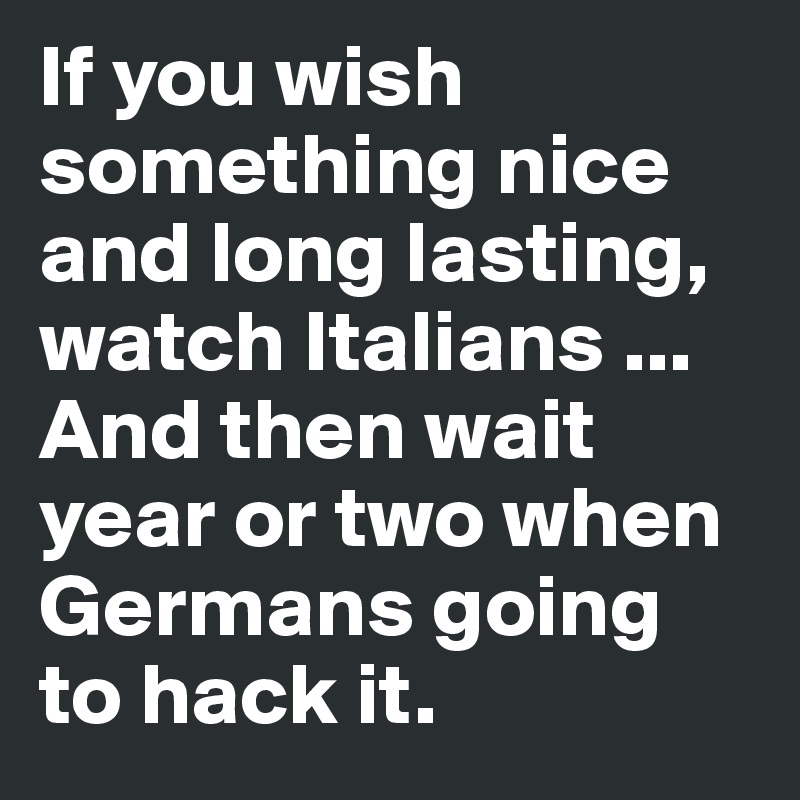 If you wish something nice and long lasting, watch Italians ... And then wait year or two when Germans going to hack it.