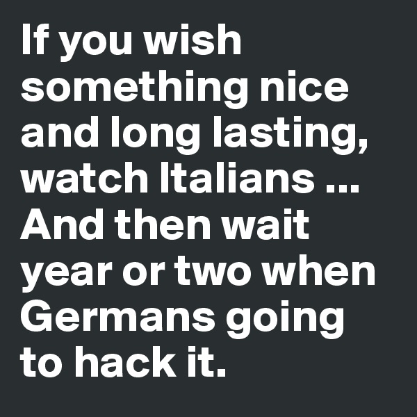 If you wish something nice and long lasting, watch Italians ... And then wait year or two when Germans going to hack it.
