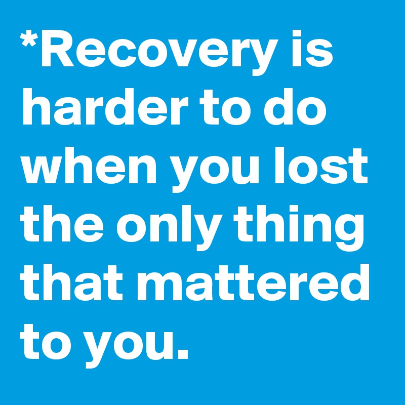 *Recovery is harder to do when you lost the only thing that mattered to you.
