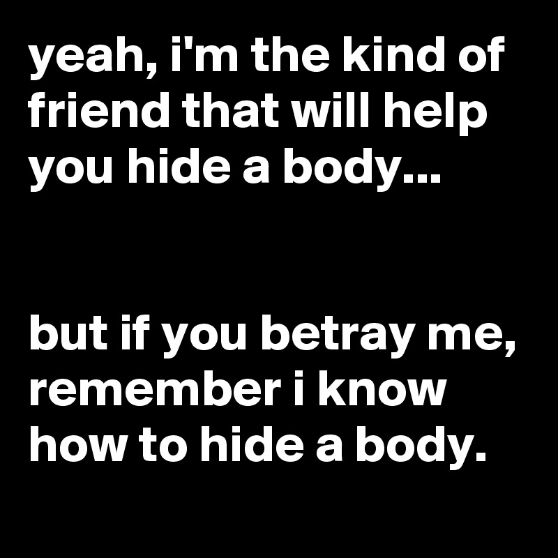 yeah, i'm the kind of friend that will help you hide a body...


but if you betray me, remember i know how to hide a body.