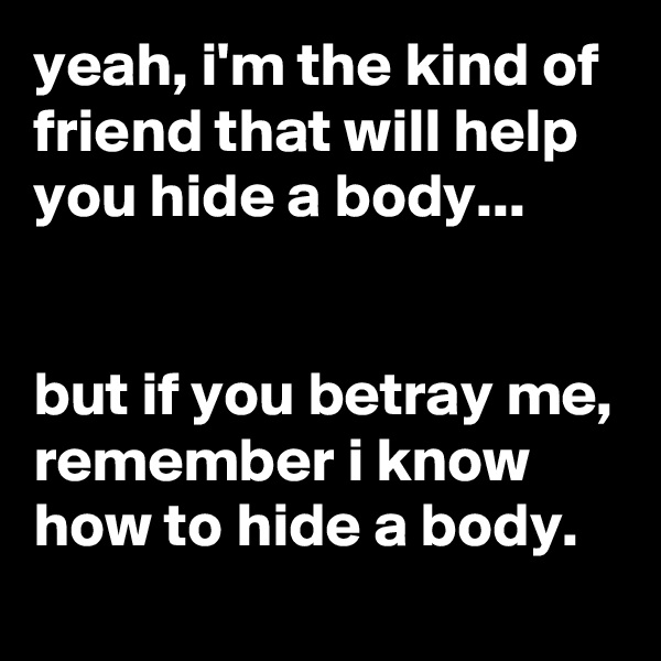 yeah, i'm the kind of friend that will help you hide a body...


but if you betray me, remember i know how to hide a body.