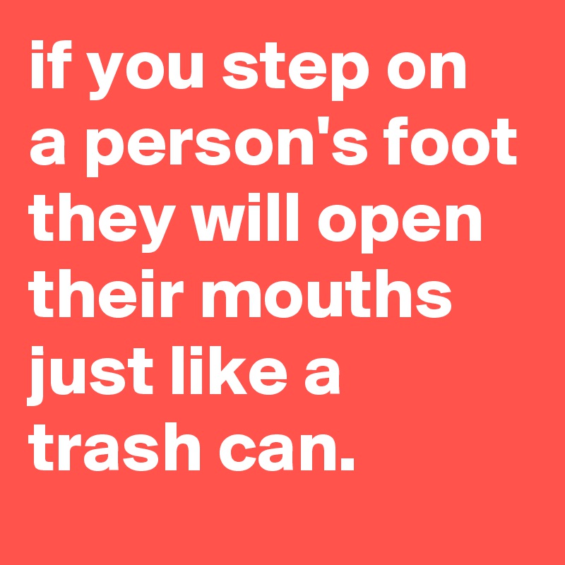 if you step on a person's foot they will open their mouths just like a trash can.