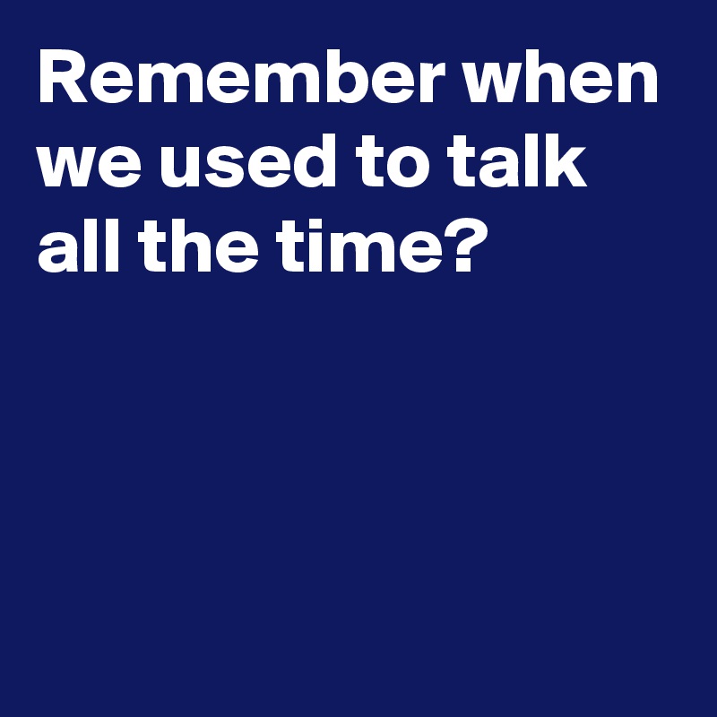 Remember when we used to talk 
all the time?



