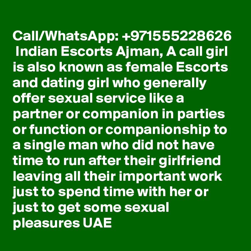 
Call/WhatsApp: +971555228626  Indian Escorts Ajman, A call girl is also known as female Escorts and dating girl who generally offer sexual service like a partner or companion in parties or function or companionship to a single man who did not have time to run after their girlfriend leaving all their important work just to spend time with her or just to get some sexual pleasures UAE