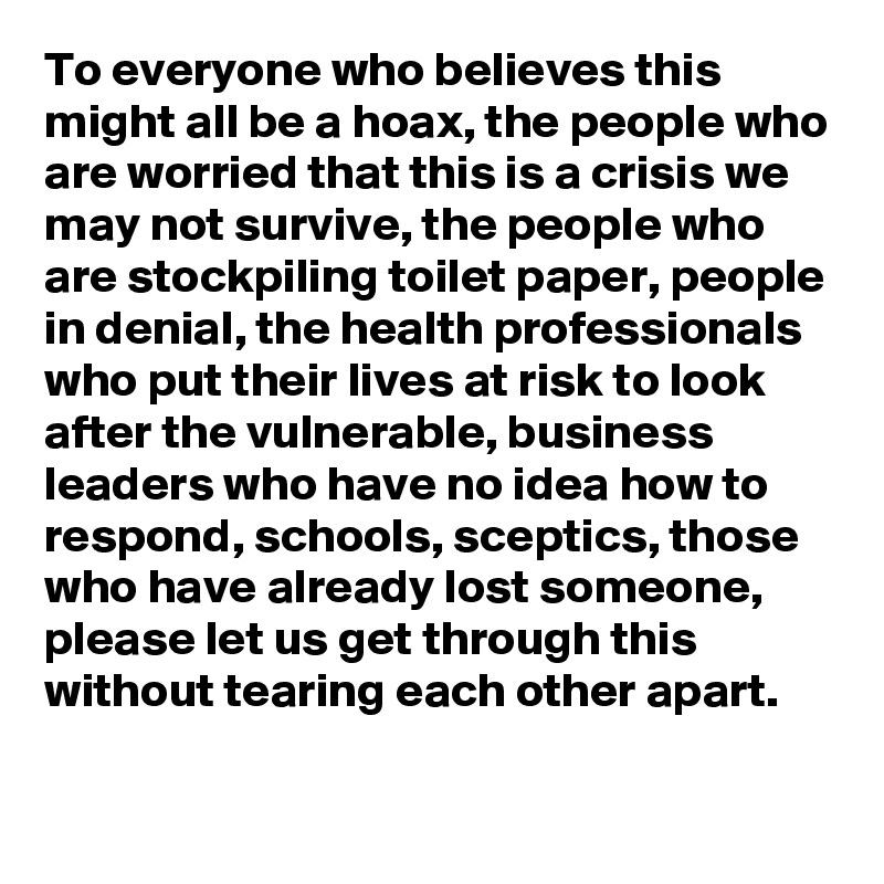 To everyone who believes this might all be a hoax, the people who are worried that this is a crisis we may not survive, the people who are stockpiling toilet paper, people in denial, the health professionals who put their lives at risk to look after the vulnerable, business leaders who have no idea how to respond, schools, sceptics, those who have already lost someone, please let us get through this without tearing each other apart.  