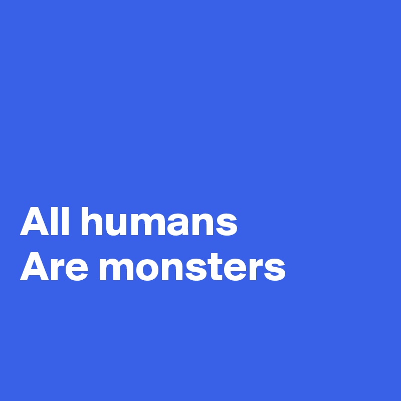 



All humans
Are monsters

