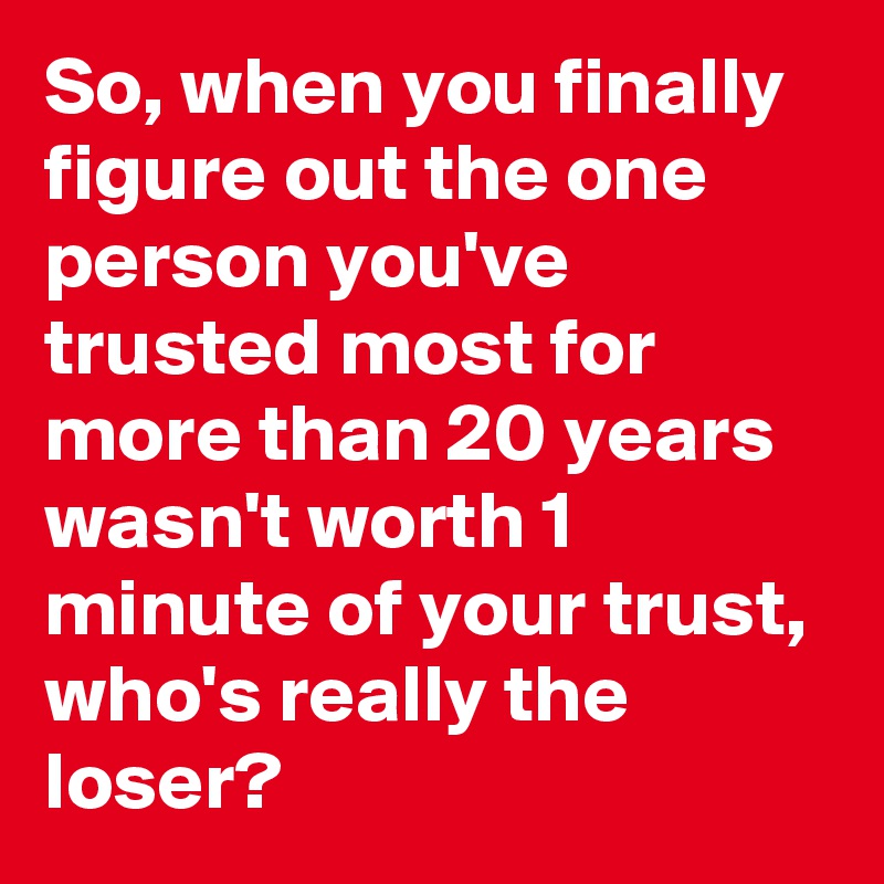 So, when you finally figure out the one person you've trusted most for more than 20 years wasn't worth 1 minute of your trust, who's really the loser?
