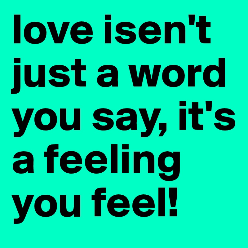 love isen't just a word you say, it's a feeling you feel! 