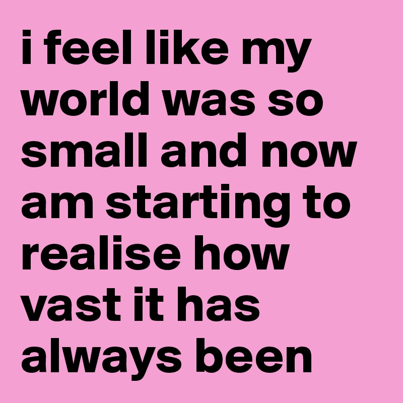 i feel like my world was so small and now am starting to realise how vast it has always been