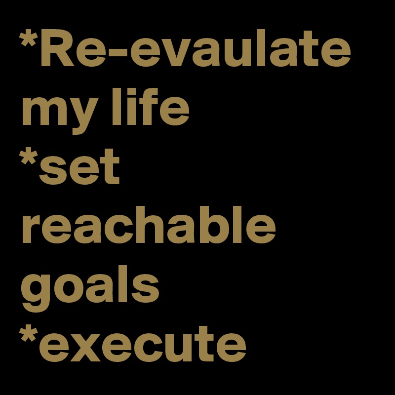 *Re-evaulate my life
*set reachable goals *execute