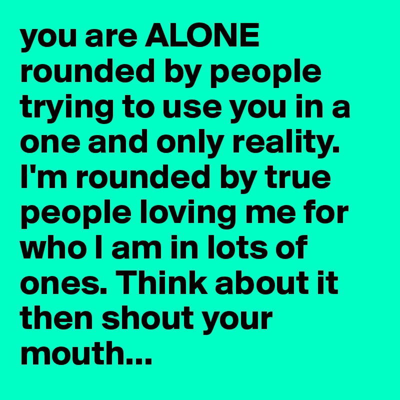 you are ALONE rounded by people trying to use you in a one and only reality. I'm rounded by true people loving me for who I am in lots of ones. Think about it then shout your mouth...