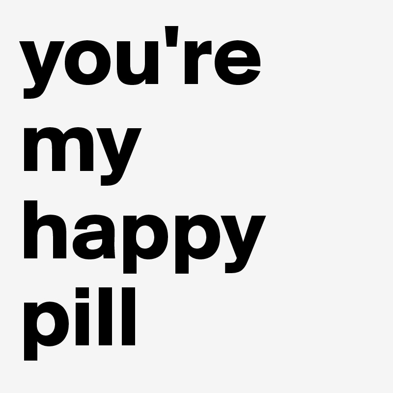 you're my happy pill