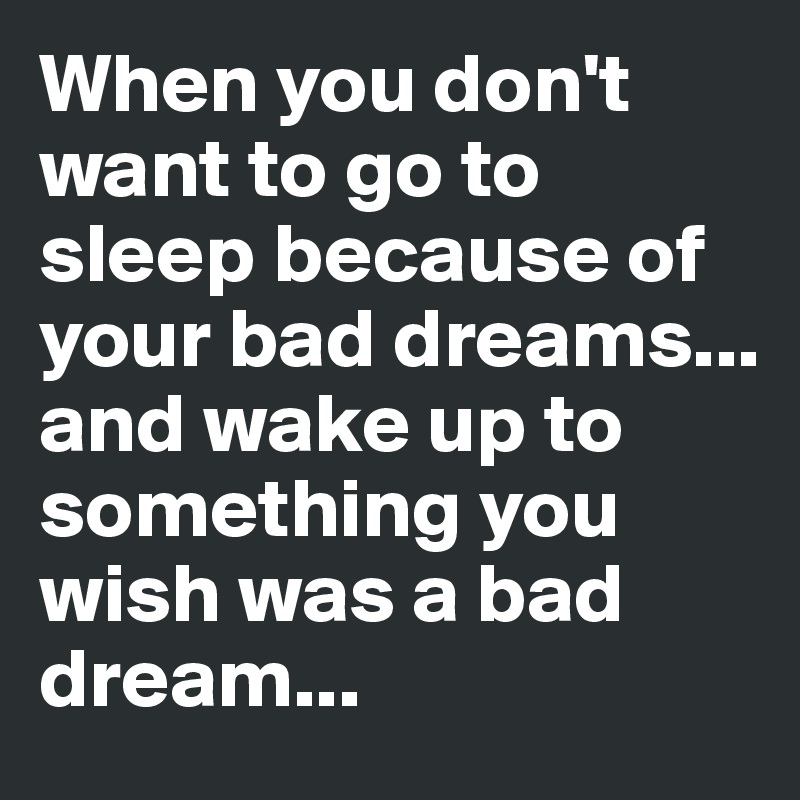 When you don't want to go to sleep because of your bad dreams... and wake up to something you wish was a bad dream...