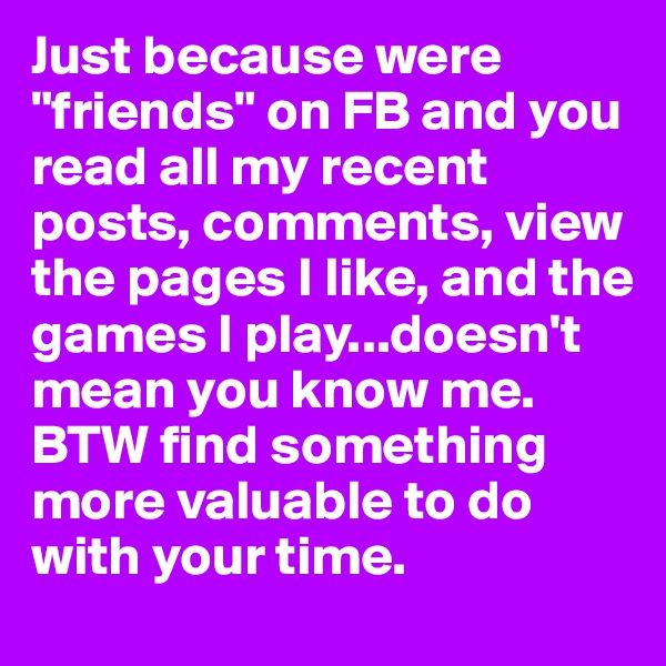Just because were "friends" on FB and you read all my recent posts, comments, view the pages I like, and the games I play...doesn't mean you know me. BTW find something more valuable to do with your time.