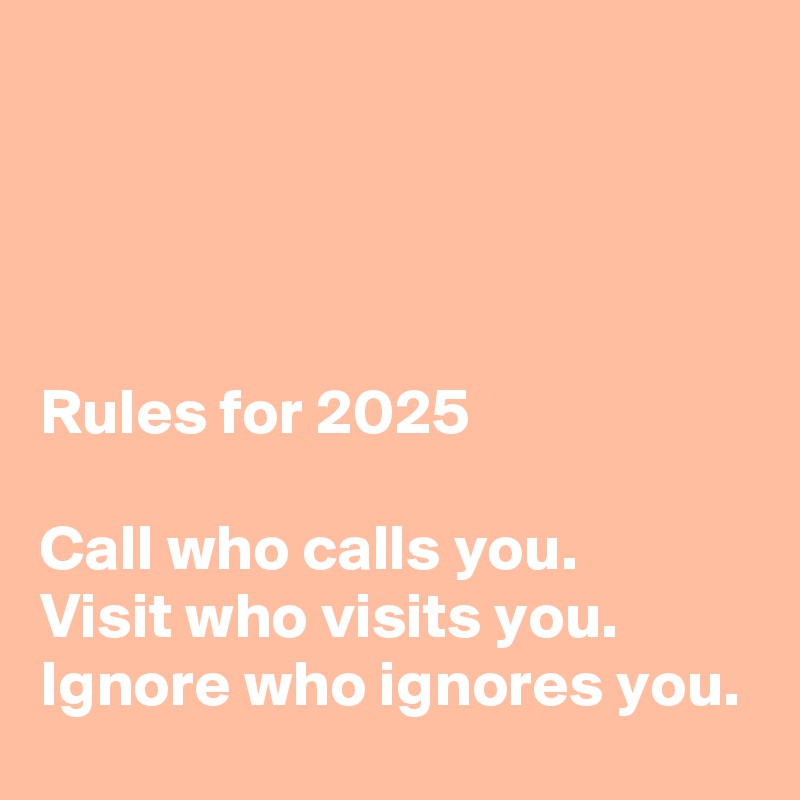 




Rules for 2025

Call who calls you.
Visit who visits you.
Ignore who ignores you.