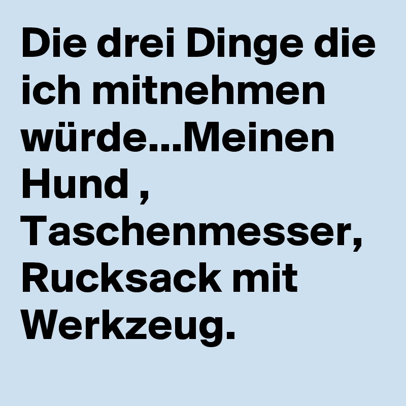 Die drei Dinge die ich mitnehmen würde...Meinen Hund , Taschenmesser, Rucksack mit Werkzeug.