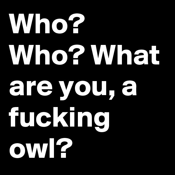 Who? Who? What are you, a fucking owl?