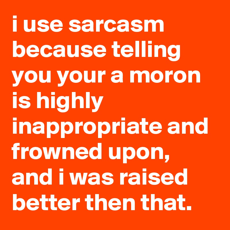 i use sarcasm because telling you your a moron is highly inappropriate and frowned upon, and i was raised better then that.