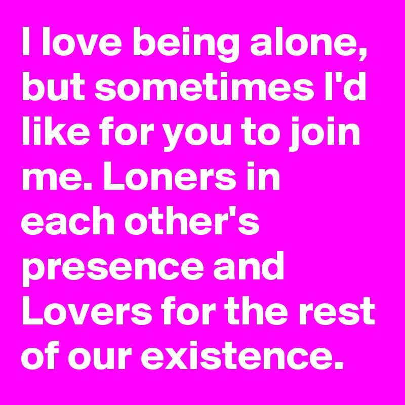 I love being alone, but sometimes I'd like for you to join me. Loners in each other's presence and Lovers for the rest of our existence.