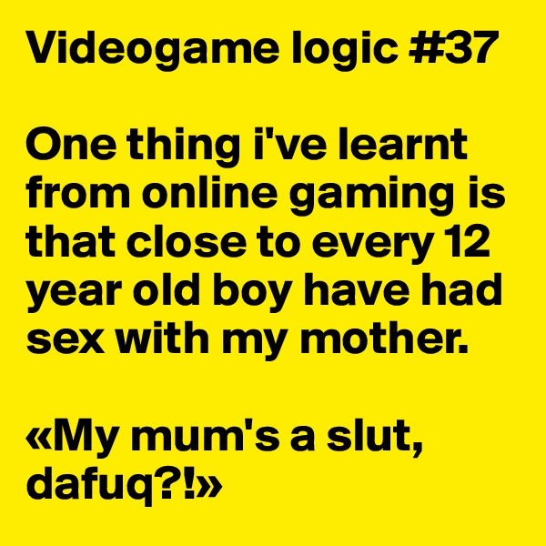 Videogame logic #37

One thing i've learnt from online gaming is  that close to every 12 year old boy have had sex with my mother.

«My mum's a slut, dafuq?!»