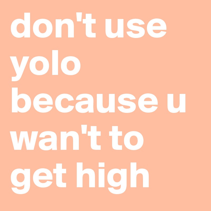 don't use yolo because u wan't to get high 