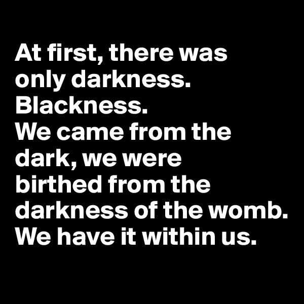 
At first, there was 
only darkness. Blackness. 
We came from the dark, we were 
birthed from the darkness of the womb. 
We have it within us. 

