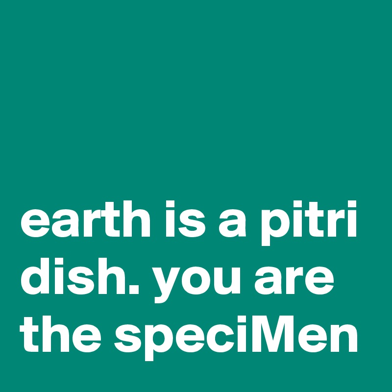 


earth is a pitri dish. you are the speciMen