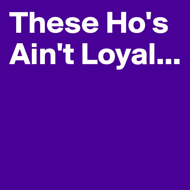 These Ho's Ain't Loyal...


