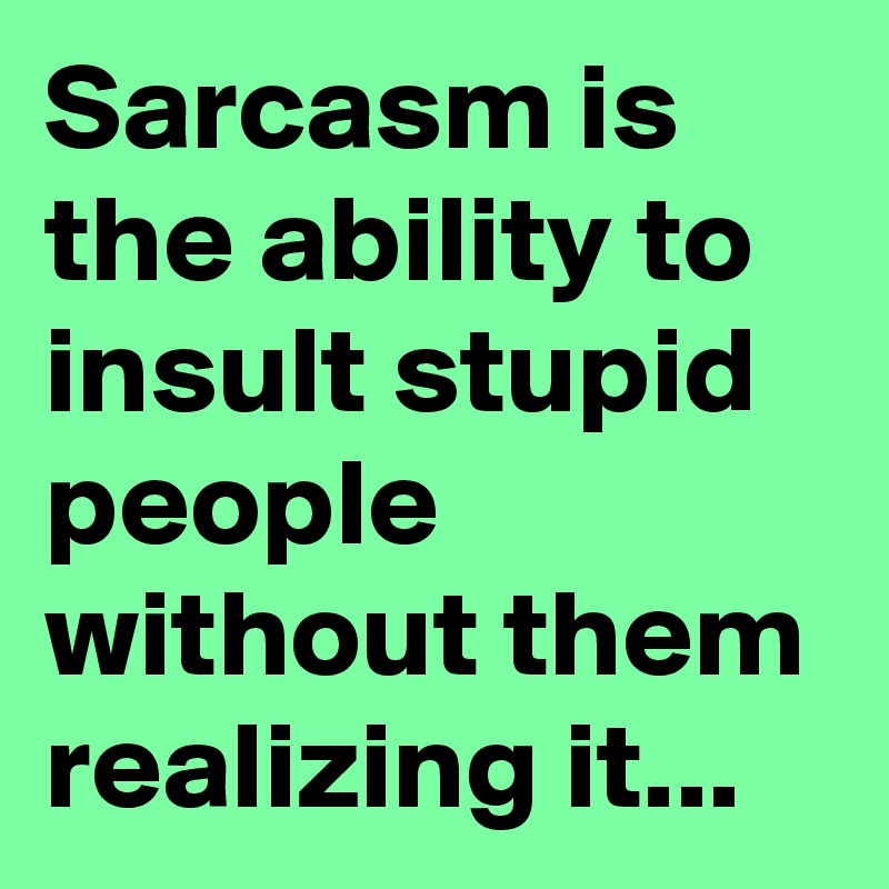 Sarcasm is the ability to insult stupid people without them realizing it...