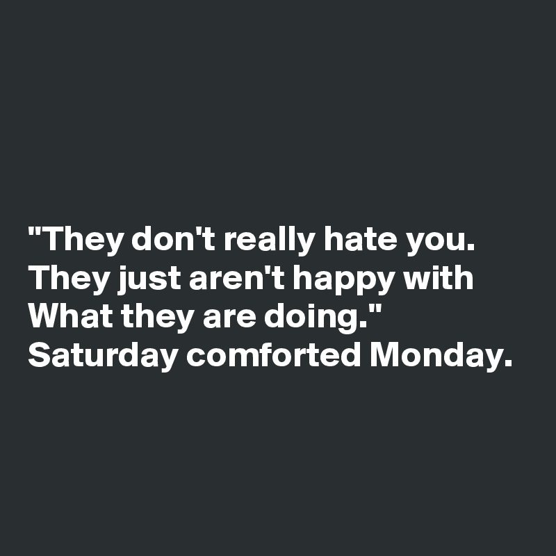 




"They don't really hate you.
They just aren't happy with
What they are doing."
Saturday comforted Monday.



