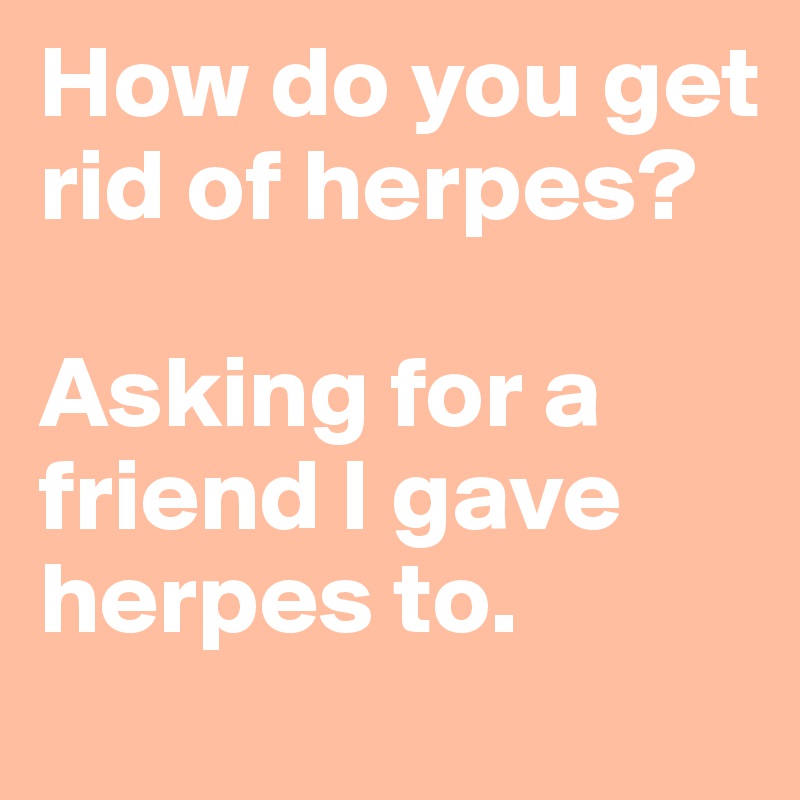 How do you get rid of herpes?

Asking for a friend I gave herpes to.