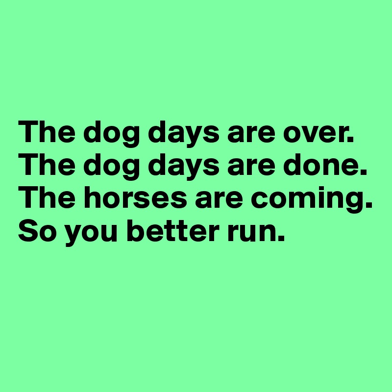 


The dog days are over.
The dog days are done.
The horses are coming.
So you better run.


